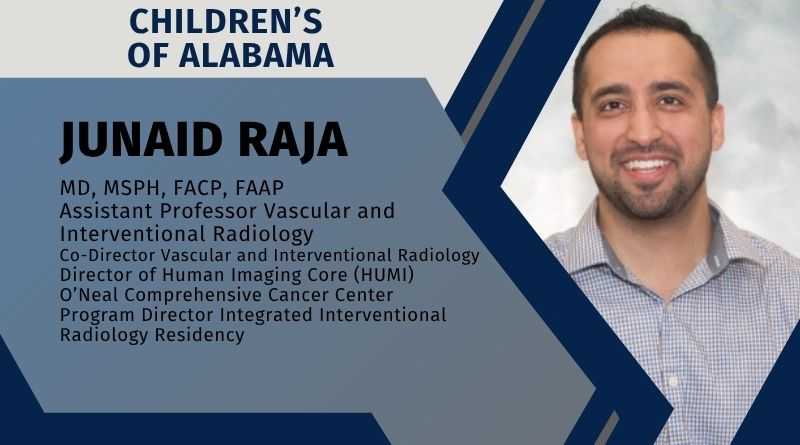 Junaid Raja, MD, MSPH, FACP, FAAP | Assistant Professor Vascular and Interventional Radiology |Co-Director Vascular and Interventional Radiology Children’s of Alabama | Director of Human Imaging Core (HUMI) O’Neal Comprehensive Cancer Center | Program Director Integrated Interventional Radiology Residency